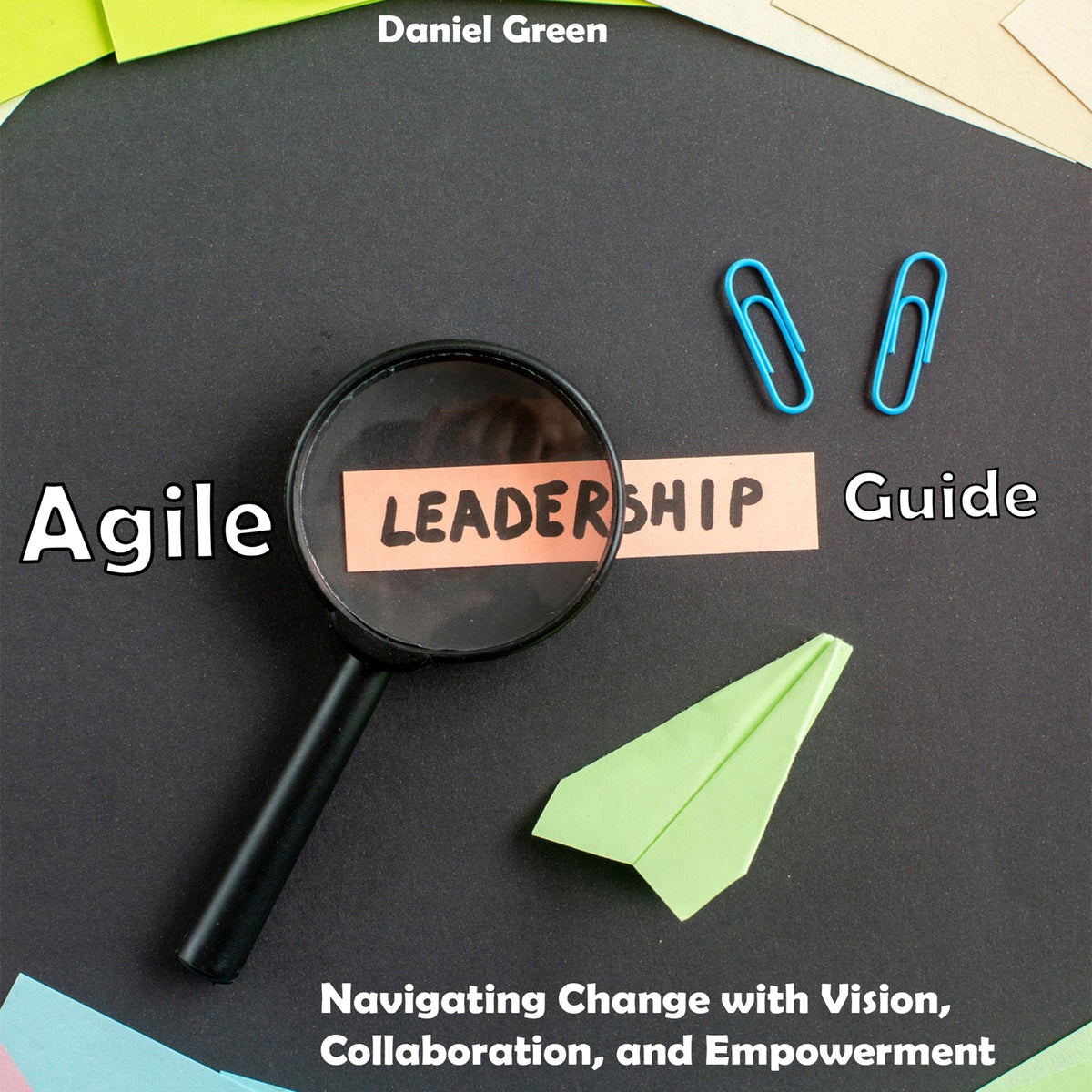 Agile Leadership Guide: Navigating Change with Vision, Collaboration, and Empowerment