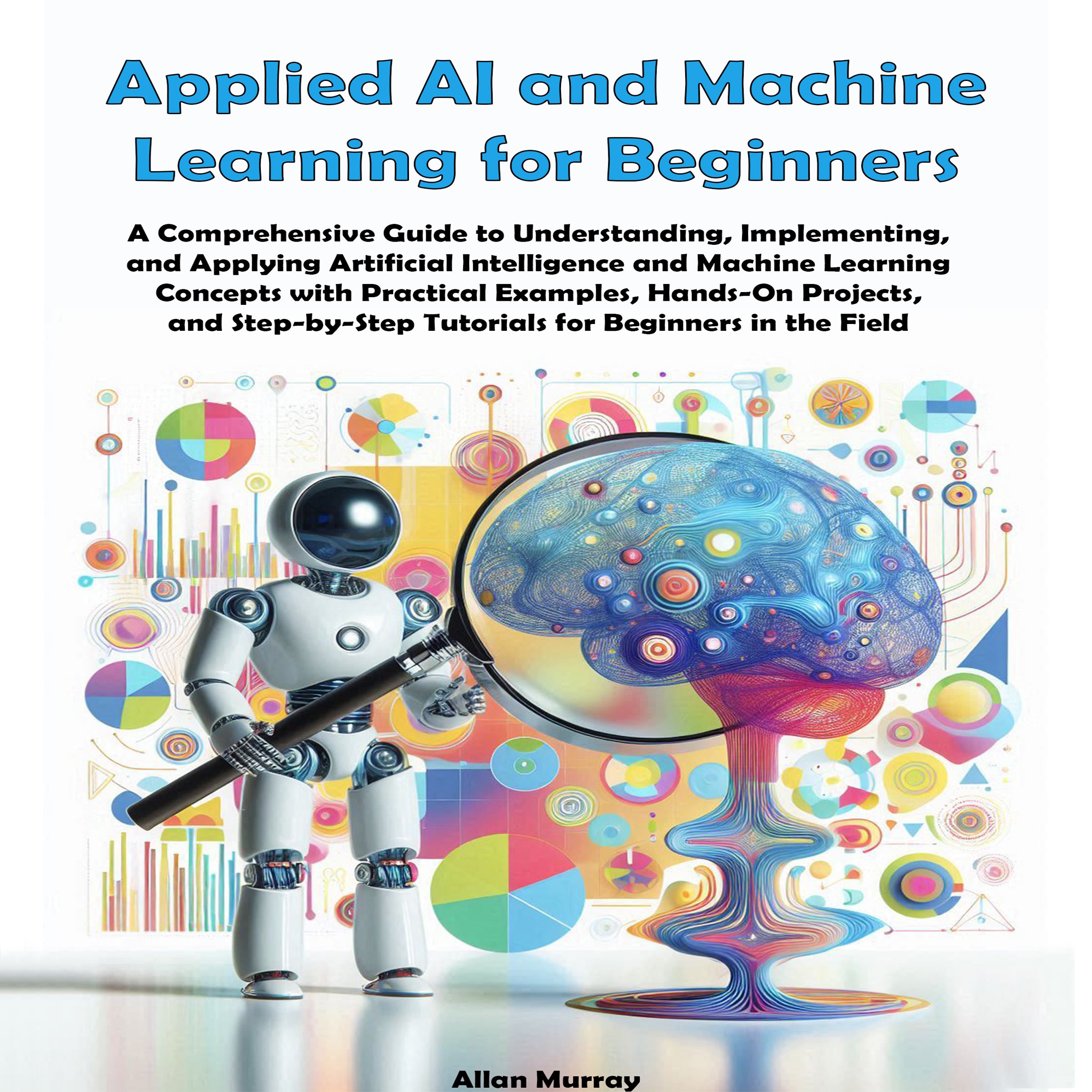 Applied AI and Machine Learning for Beginners: A Comprehensive Guide to Understanding, Implementing, and Applying Artificial Intelligence and Machine Learning Concepts