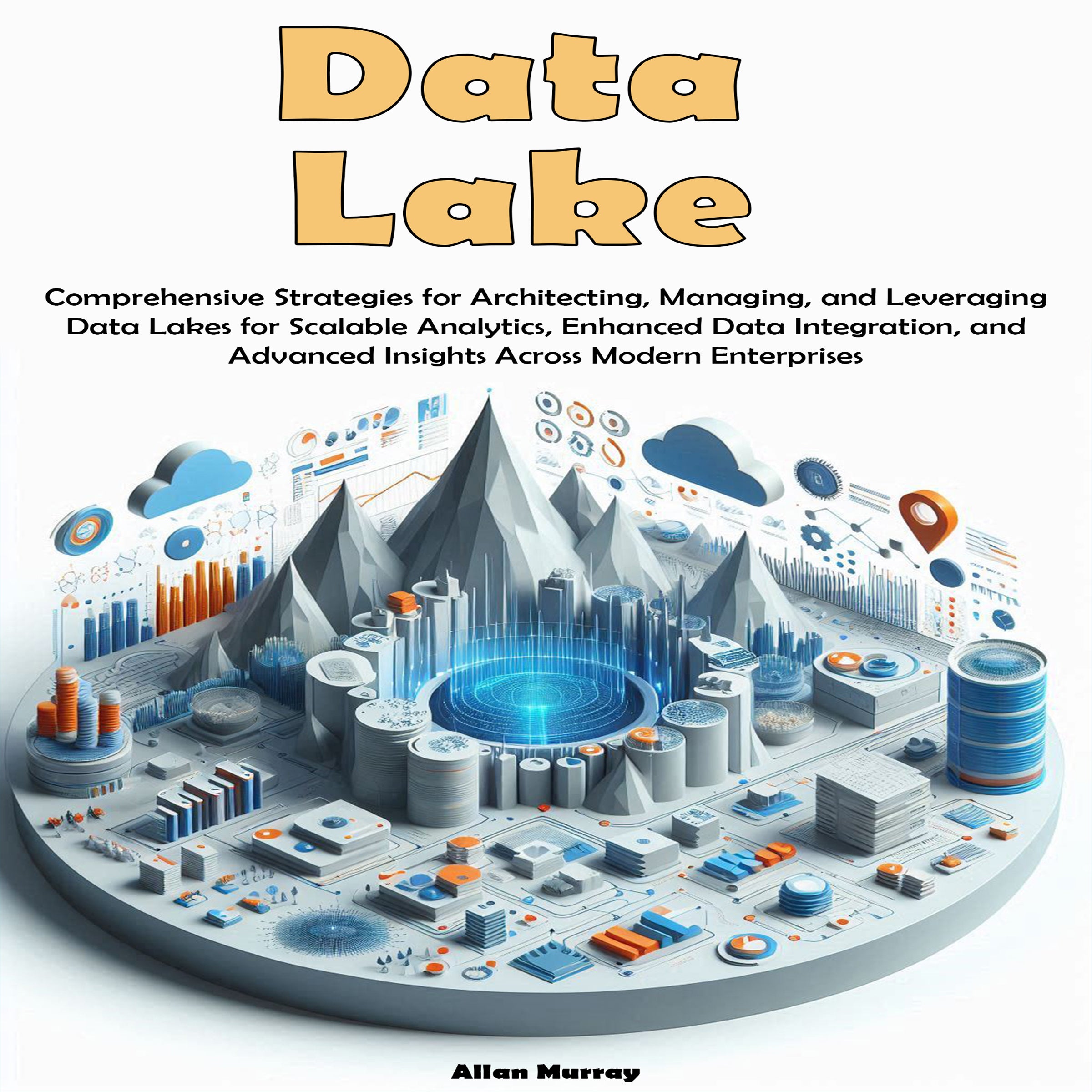 Data Lake: Comprehensive Strategies for Architecting, Managing, and Leveraging Data Lakes for Scalable Analytics, Enhanced Data Integration, and Advanced Insights  Across Modern Enterprises